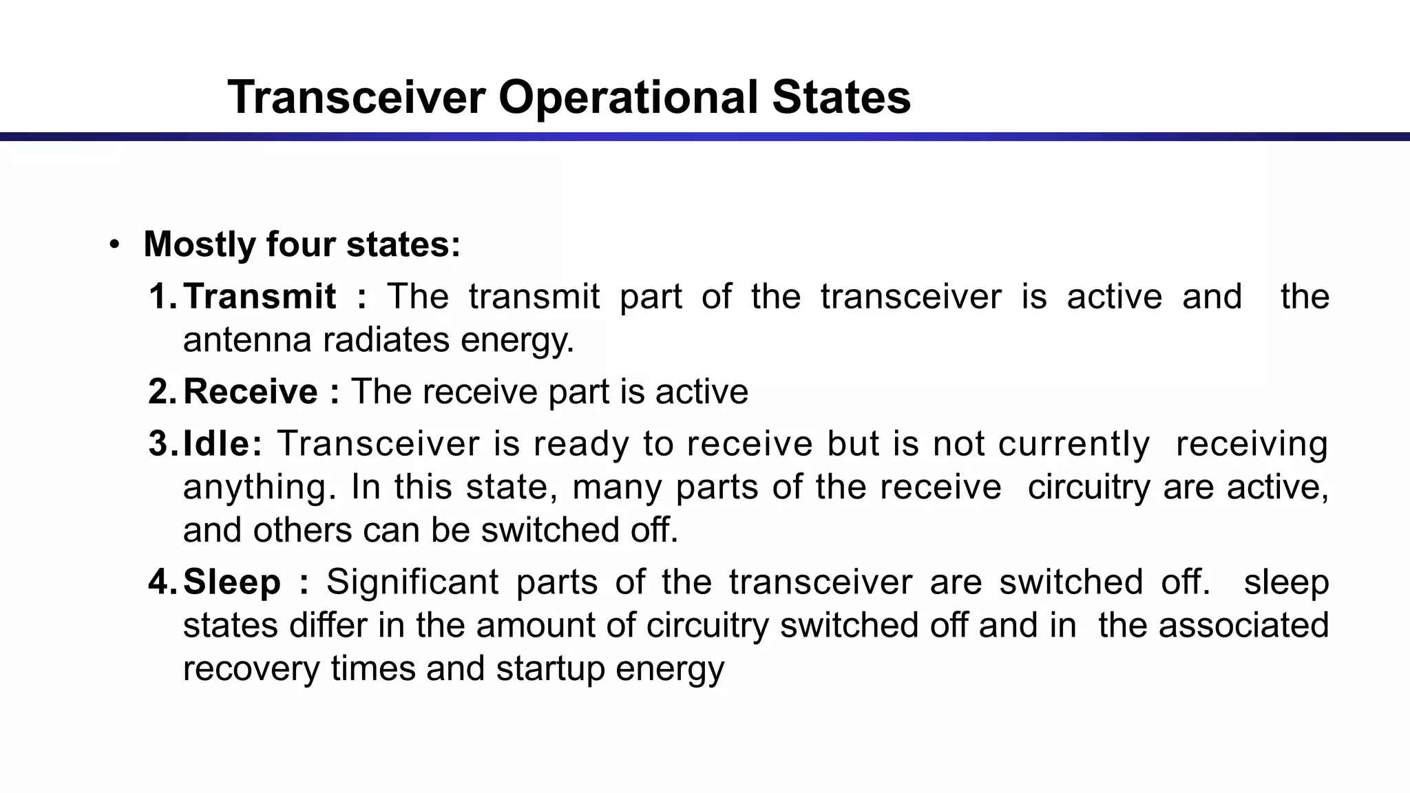 • Mostly four states:
1.Transmit : The transmit part of the transceiver is active and the
antenna radiates energy.
2.Receive : The receive part is active
3.Idle: Transceiver is ready to receive but is not currently receiving
anything. In this state, many parts of the receive circuitry are active,
and others can be switched off.
4.Sleep : Significant parts of the transceiver are switched off. sleep
states differ in the amount of circuitry switched off and in the associated
recovery times and startup energy
Transceiver Operational States
 
