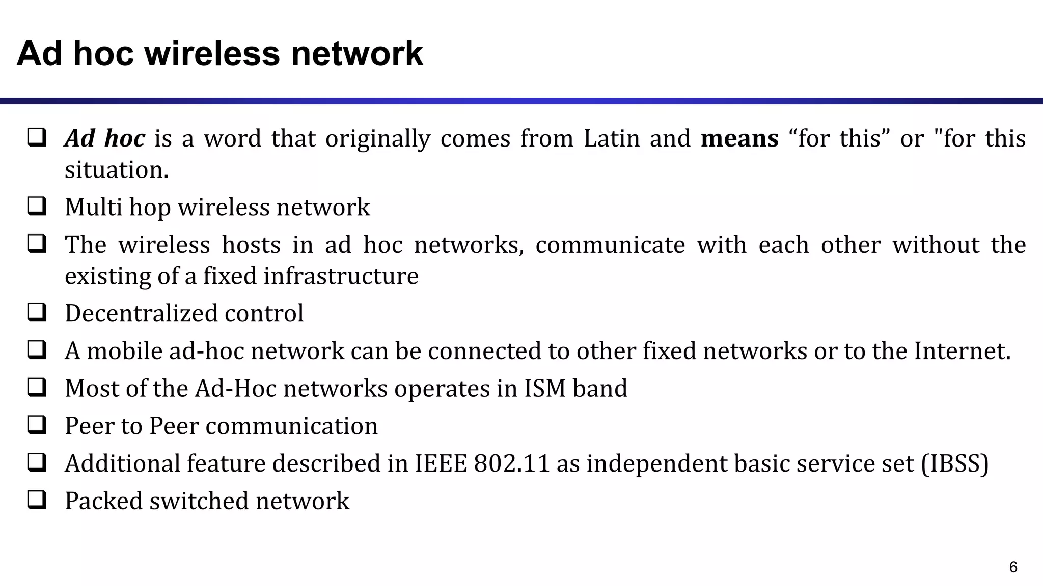 Ad hoc wireless network
 Ad hoc is a word that originally comes from Latin and means “for this” or "for this
situation.
 Multi hop wireless network
 The wireless hosts in ad hoc networks, communicate with each other without the
existing of a fixed infrastructure
 Decentralized control
 A mobile ad-hoc network can be connected to other fixed networks or to the Internet.
 Most of the Ad-Hoc networks operates in ISM band
 Peer to Peer communication
 Additional feature described in IEEE 802.11 as independent basic service set (IBSS)
 Packed switched network
6
 