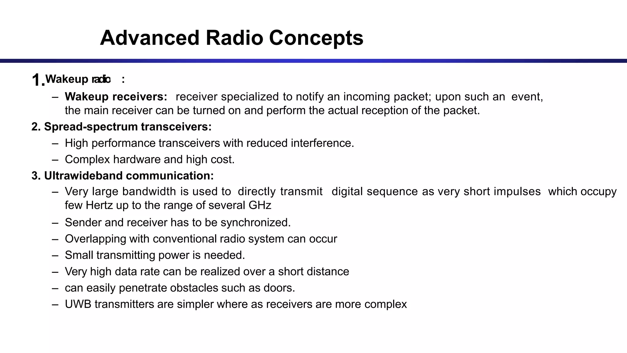 1.Wakeup radioC:OMMUNICATION DEVICE (Contd..)
– Wakeup receivers: receiver specialized to notify an incoming packet; upon such an event,
the main receiver can be turned on and perform the actual reception of the packet.
2. Spread-spectrum transceivers:
– High performance transceivers with reduced interference.
– Complex hardware and high cost.
3. Ultrawideband communication:
– Very large bandwidth is used to directly transmit digital sequence as very short impulses which occupy
few Hertz up to the range of several GHz
– Sender and receiver has to be synchronized.
– Overlapping with conventional radio system can occur
– Small transmitting power is needed.
– Very high data rate can be realized over a short distance
– can easily penetrate obstacles such as doors.
– UWB transmitters are simpler where as receivers are more complex
Advanced Radio Concepts
 