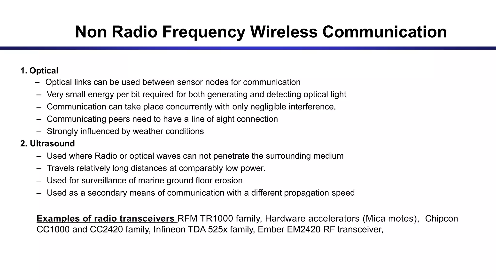 COMMUNICATION DEVICE (Contd..)
1. Optical
– Optical links can be used between sensor nodes for communication
– Very small energy per bit required for both generating and detecting optical light
– Communication can take place concurrently with only negligible interference.
– Communicating peers need to have a line of sight connection
– Strongly influenced by weather conditions
2. Ultrasound
– Used where Radio or optical waves can not penetrate the surrounding medium
– Travels relatively long distances at comparably low power.
– Used for surveillance of marine ground floor erosion
– Used as a secondary means of communication with a different propagation speed
Examples of radio transceivers RFM TR1000 family, Hardware accelerators (Mica motes), Chipcon
CC1000 and CC2420 family, Infineon TDA 525x family, Ember EM2420 RF transceiver,
Non Radio Frequency Wireless Communication
 