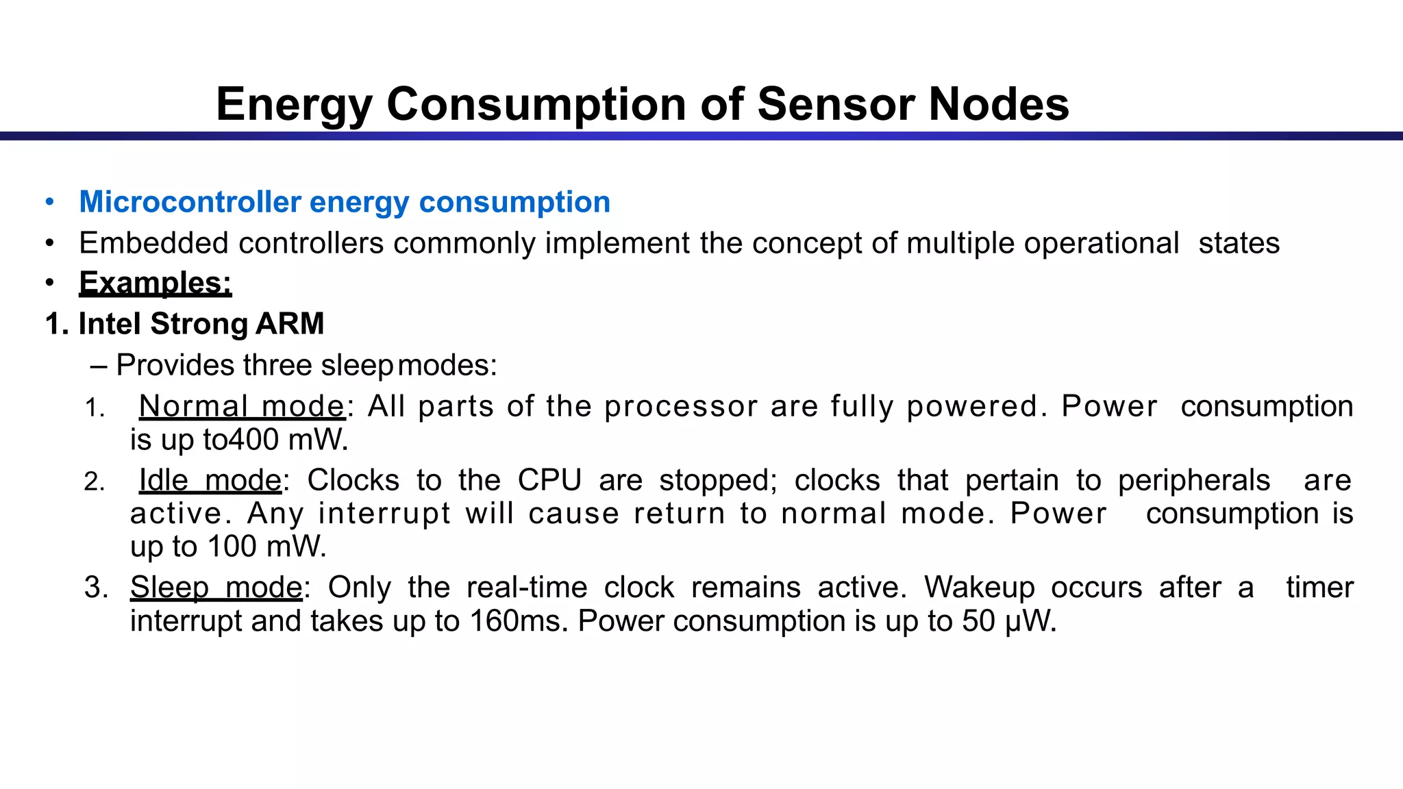 • Microcontroller energy consumption
• Embedded controllers commonly implement the concept of multiple operational states
• Examples:
1. Intel Strong ARM
– Provides three sleepmodes:
1. Normal mode: All parts of the processor are fully powered. Power consumption
is up to400 mW.
2. Idle mode: Clocks to the CPU are stopped; clocks that pertain to peripherals are
active. Any interrupt will cause return to normal mode. Power consumption is
up to 100 mW.
3. Sleep mode: Only the real-time clock remains active. Wakeup occurs after a timer
interrupt and takes up to 160ms. Power consumption is up to 50 μW.
Energy Consumption of Sensor Nodes
 
