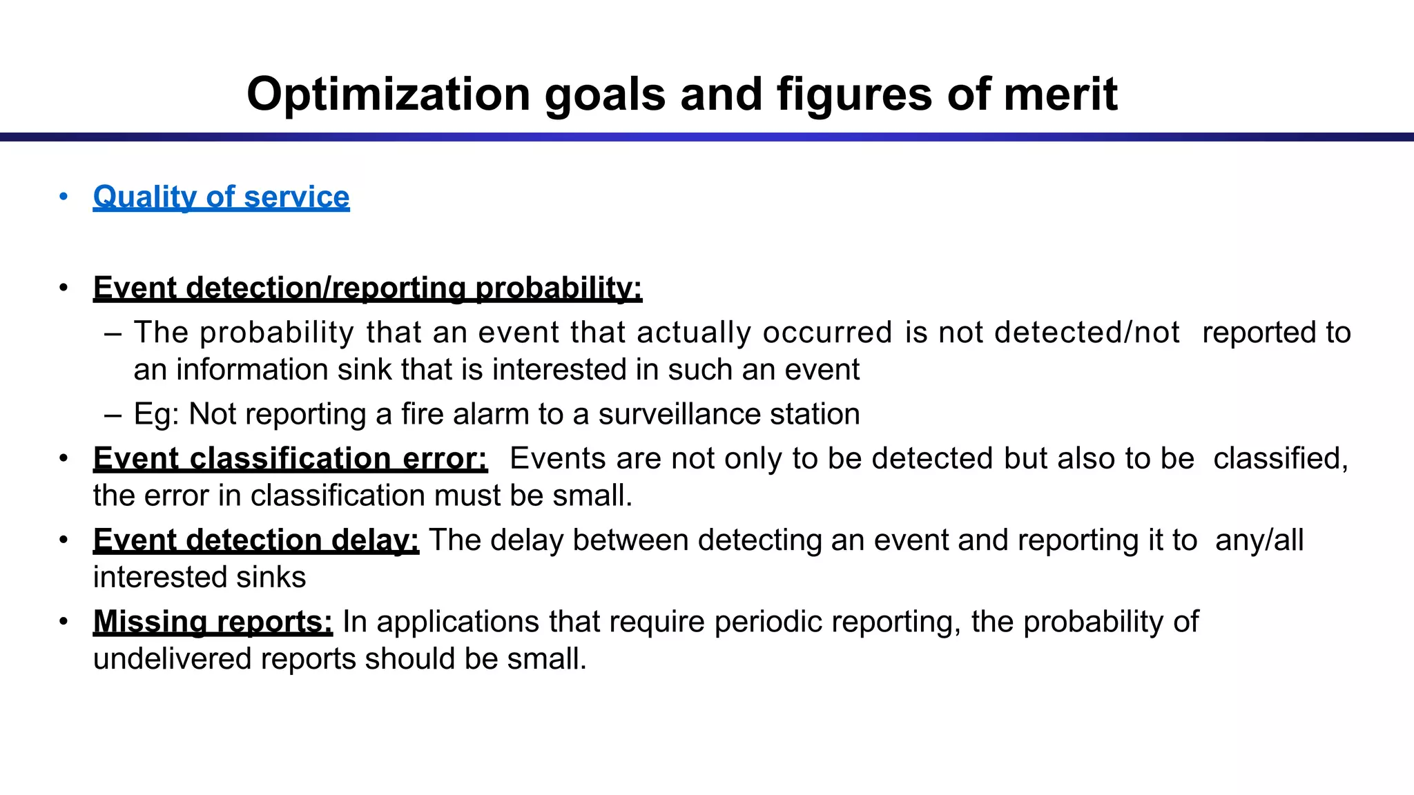 Optimization goals and figures of merit
• Quality of service
• Event detection/reporting probability:
– The probability that an event that actually occurred is not detected/not reported to
an information sink that is interested in such an event
– Eg: Not reporting a fire alarm to a surveillance station
• Event classification error: Events are not only to be detected but also to be classified,
the error in classification must be small.
• Event detection delay: The delay between detecting an event and reporting it to any/all
interested sinks
• Missing reports: In applications that require periodic reporting, the probability of
undelivered reports should be small.
 