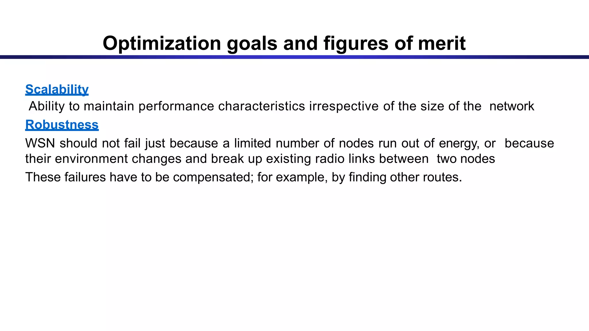 )
Scalability
Ability to maintain performance characteristics irrespective of the size of the network
Robustness
WSN should not fail just because a limited number of nodes run out of energy, or because
their environment changes and break up existing radio links between two nodes
These failures have to be compensated; for example, by finding other routes.
Optimization goals and figures of merit
 