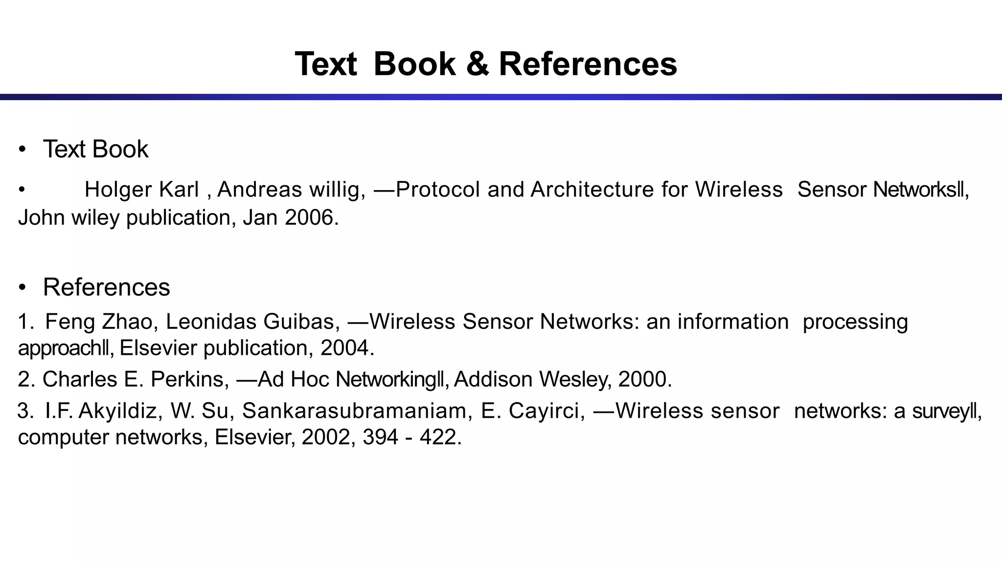 Text Book & References
• Text Book
• Holger Karl , Andreas willig, ―Protocol and Architecture for Wireless Sensor Networks‖,
John wiley publication, Jan 2006.
• References
1. Feng Zhao, Leonidas Guibas, ―Wireless Sensor Networks: an information processing
approach‖, Elsevier publication, 2004.
2. Charles E. Perkins, ―Ad Hoc Networking‖, Addison Wesley, 2000.
3. I.F. Akyildiz, W. Su, Sankarasubramaniam, E. Cayirci, ―Wireless sensor networks: a survey‖,
computer networks, Elsevier, 2002, 394 - 422.
 