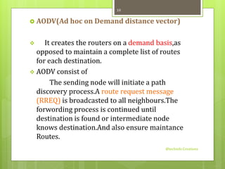  AODV(Ad hoc on Demand distance vector) 
 It creates the routers on a demand basis,as 
opposed to maintain a complete list of routes 
for each destination. 
 AODV consist of 
The sending node will initiate a path 
discovery process.A route request message 
(RREQ) is broadcasted to all neighbours.The 
forwording process is continued until 
destination is found or intermediate node 
knows destination.And also ensure maintance 
Routes. 
@techinfo Creationz 
10 
 