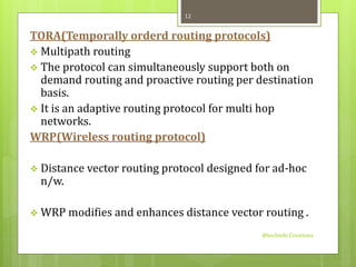 TORA(Temporally orderd routing protocols) 
 Multipath routing 
 The protocol can simultaneously support both on 
demand routing and proactive routing per destination 
basis. 
 It is an adaptive routing protocol for multi hop 
networks. 
WRP(Wireless routing protocol) 
 Distance vector routing protocol designed for ad-hoc 
n/w. 
 WRP modifies and enhances distance vector routing . 
@techinfo Creationz 
12 
 