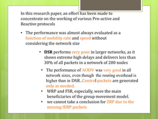 In this research paper, an effort has been made to 
concentrate on the working of various Pro-active and 
Reactive protocols 
• The performance was almost always evaluated as a 
function of mobility rate and speed without 
considering the network size 
• DSR performs very poor in larger networks, as it 
shows extreme high delays and delivers less than 
30% of all packets in a network of 200 nodes 
• The performance of AODV was very good in all 
network sizes, even though the routing overhead is 
higher than in DSR..Control packets are generated 
only as needed. 
• WRP and FSR, especially, were the main 
beneficiaries of the group movement model. 
• we cannot take a conclusion for ZRP due to the 
missing IERP packets 
 