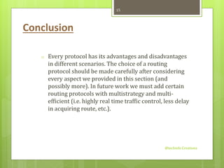 Conclusion 
o Every protocol has its advantages and disadvantages 
in different scenarios. The choice of a routing 
protocol should be made carefully after considering 
every aspect we provided in this section (and 
possibly more). In future work we must add certain 
routing protocols with multistrategy and multi-efficient 
(i.e. highly real time traffic control, less delay 
in acquiring route, etc.). 
@techinfo Creationz 
15 
 