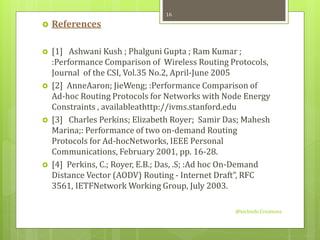  References 
 [1] Ashwani Kush ; Phalguni Gupta ; Ram Kumar ; 
:Performance Comparison of Wireless Routing Protocols, 
Journal of the CSI, Vol.35 No.2, April-June 2005 
 [2] AnneAaron; JieWeng; :Performance Comparison of 
Ad-hoc Routing Protocols for Networks with Node Energy 
Constraints , availableathttp://ivms.stanford.edu 
 [3] Charles Perkins; Elizabeth Royer; Samir Das; Mahesh 
Marina;: Performance of two on-demand Routing 
Protocols for Ad-hocNetworks, IEEE Personal 
Communications, February 2001, pp. 16-28. 
 [4] Perkins, C.; Royer, E.B.; Das, .S; :Ad hoc On-Demand 
Distance Vector (AODV) Routing - Internet Draft”, RFC 
3561, IETFNetworkWorking Group, July 2003. 
@techinfo Creationz 
16 
 