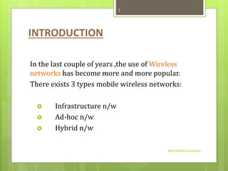 INTRODUCTION 
In the last couple of years ,the use of Wireless 
networks has become more and more popular. 
There exists 3 types mobile wireless networks: 
 Infrastructure n/w 
 Ad-hoc n/w 
 Hybrid n/w 
@techinfo Creationz 
3 
 