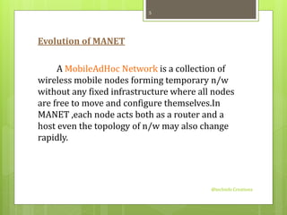 Evolution of MANET 
A MobileAdHoc Network is a collection of 
wireless mobile nodes forming temporary n/w 
without any fixed infrastructure where all nodes 
are free to move and configure themselves.In 
MANET ,each node acts both as a router and a 
host even the topology of n/w may also change 
rapidly. 
@techinfo Creationz 
5 
 