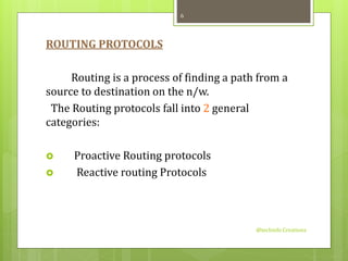 ROUTING PROTOCOLS 
Routing is a process of finding a path from a 
source to destination on the n/w. 
The Routing protocols fall into 2 general 
categories: 
 Proactive Routing protocols 
 Reactive routing Protocols 
@techinfo Creationz 
6 
 