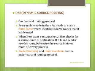  DSR(DYNAMIC SOURCE ROUTING) 
 On- Demand routing protocol 
 Every mobile node in the n/w needs to main a 
route cache where it catches source routes that it 
has learned. 
 When Host want sent a packet ,it first checks for 
a source route to destination. If it found sender 
use this route.Otherwise the source initiates 
route discovery process. 
 Route Discovery and route maintains are the 
major parts of routing protocol. 
@techinfo Creationz 
9 
 