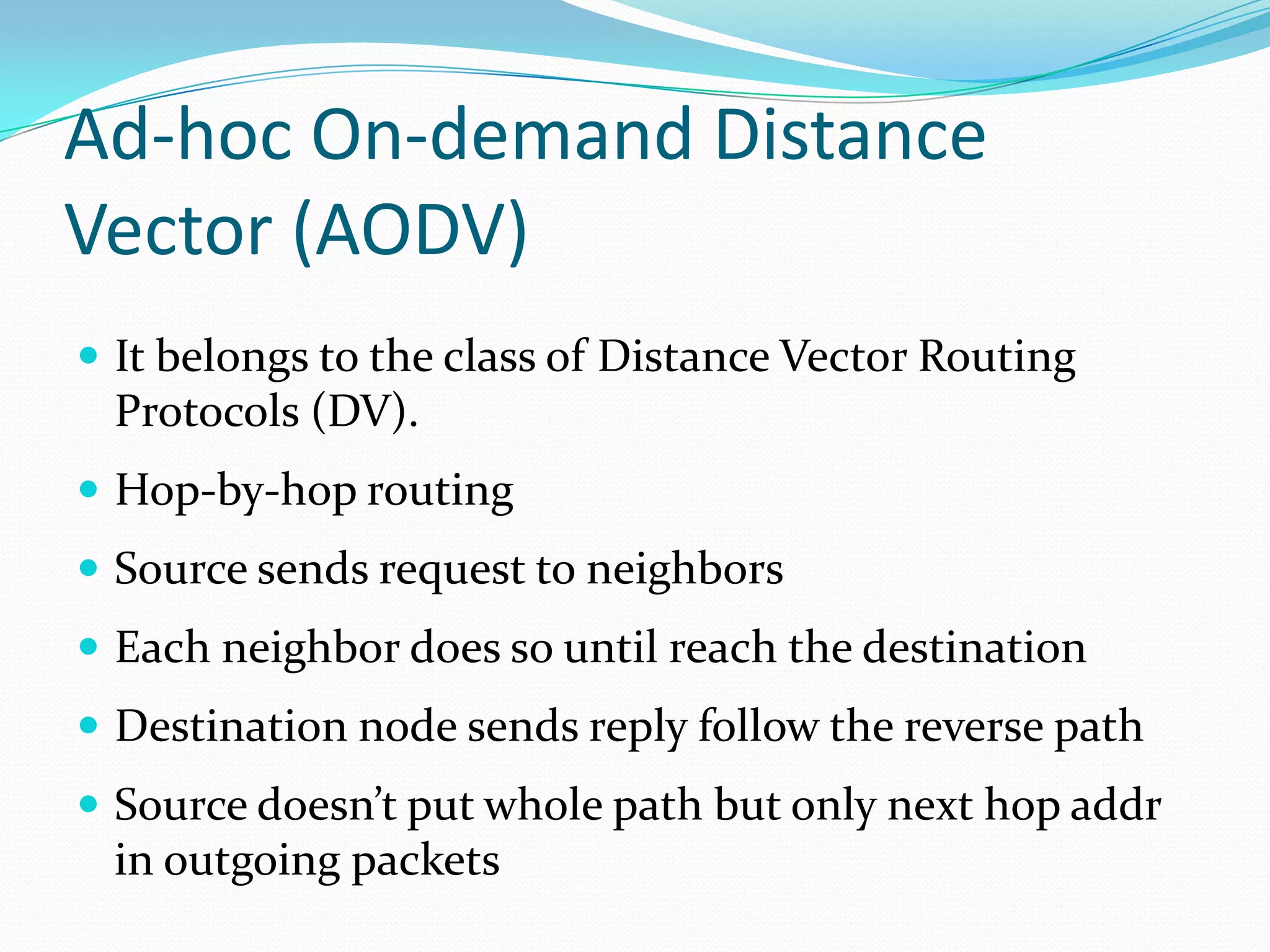Ad-hoc On-demand Distance
Vector (AODV)
 It belongs to the class of Distance Vector Routing

Protocols (DV).
 Hop-by-hop routing

 Source sends request to neighbors
 Each neighbor does so until reach the destination
 Destination node sends reply follow the reverse path
 Source doesn’t put whole path but only next hop addr

in outgoing packets

 