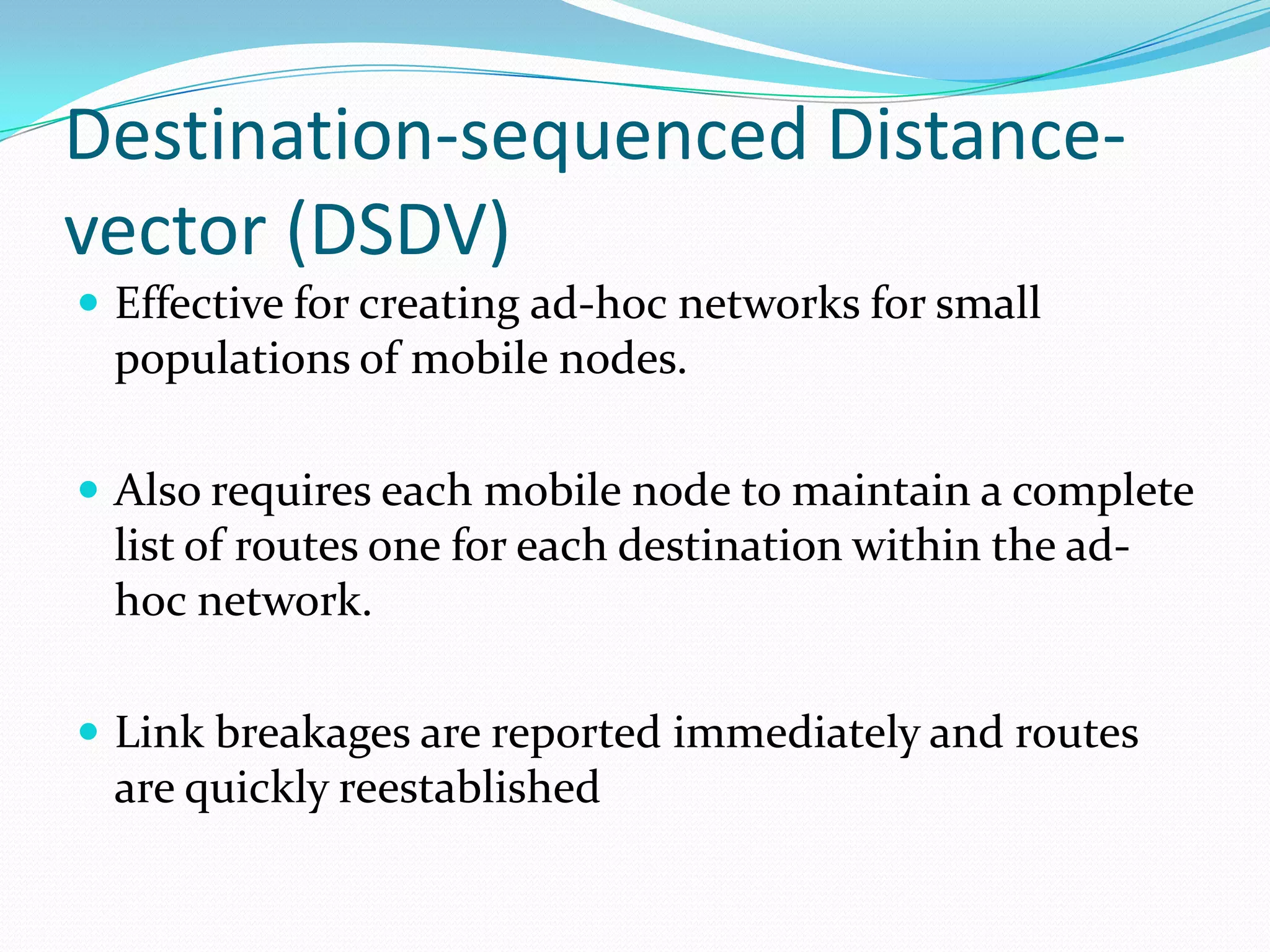 Destination-sequenced Distancevector (DSDV)
 Effective for creating ad-hoc networks for small

populations of mobile nodes.
 Also requires each mobile node to maintain a complete

list of routes one for each destination within the adhoc network.
 Link breakages are reported immediately and routes

are quickly reestablished

 