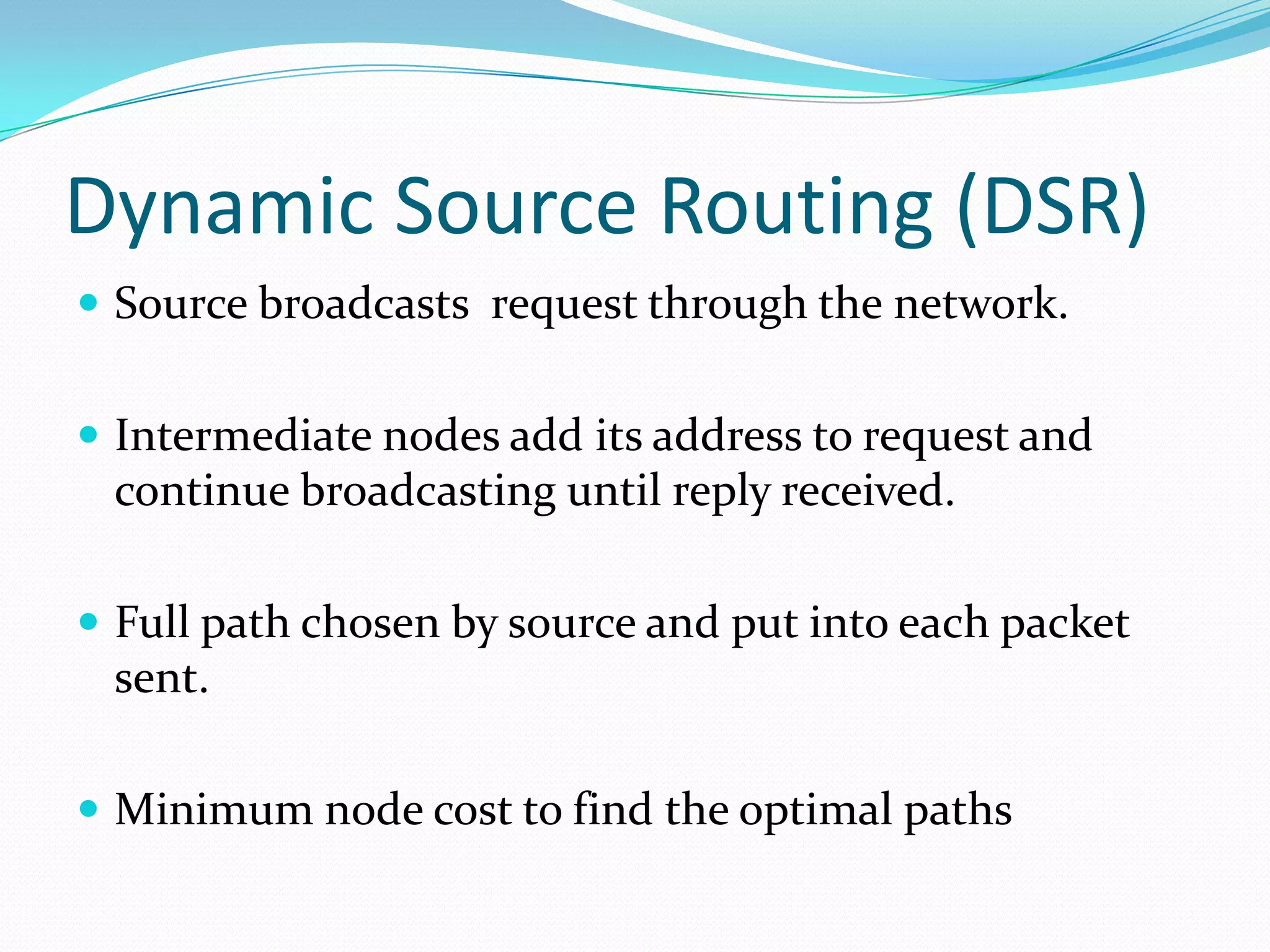 Dynamic Source Routing (DSR)
 Source broadcasts request through the network.
 Intermediate nodes add its address to request and

continue broadcasting until reply received.
 Full path chosen by source and put into each packet

sent.
 Minimum node cost to find the optimal paths

 