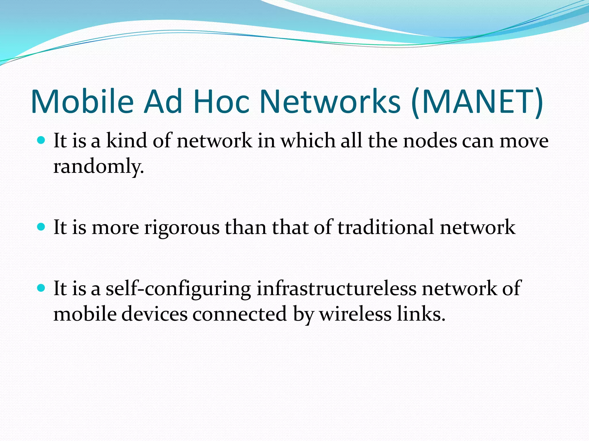 Mobile Ad Hoc Networks (MANET)
 It is a kind of network in which all the nodes can move

randomly.
 It is more rigorous than that of traditional network
 It is a self-configuring infrastructureless network of

mobile devices connected by wireless links.

 