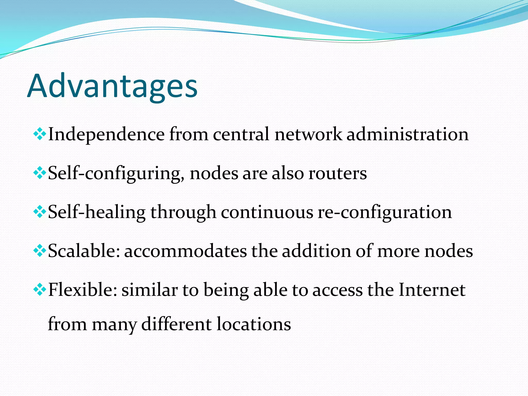 Advantages
Independence from central network administration
Self-configuring, nodes are also routers
Self-healing through continuous re-configuration
Scalable: accommodates the addition of more nodes
Flexible: similar to being able to access the Internet

from many different locations

 