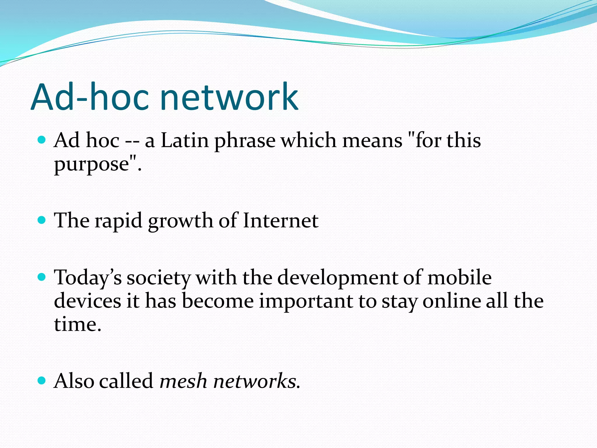 Ad-hoc network
 Ad hoc -- a Latin phrase which means "for this

purpose".
 The rapid growth of Internet
 Today’s society with the development of mobile

devices it has become important to stay online all the
time.
 Also called mesh networks.

 