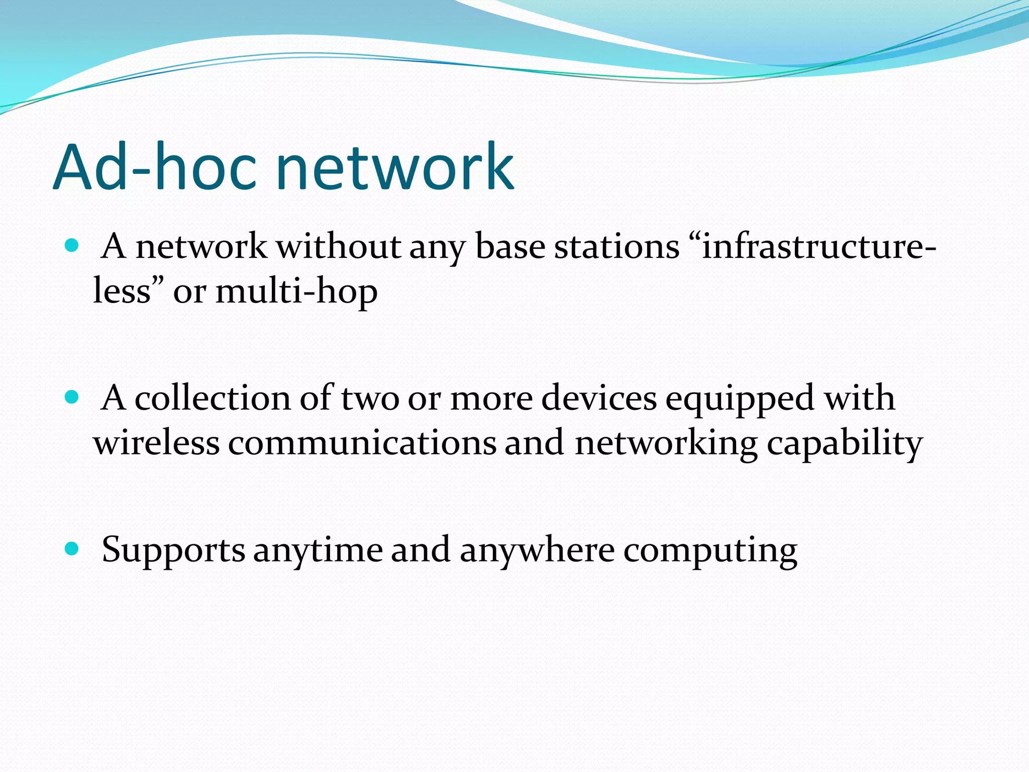 Ad-hoc network
 A network without any base stations “infrastructure-

less” or multi-hop
 A collection of two or more devices equipped with

wireless communications and networking capability
 Supports anytime and anywhere computing

 