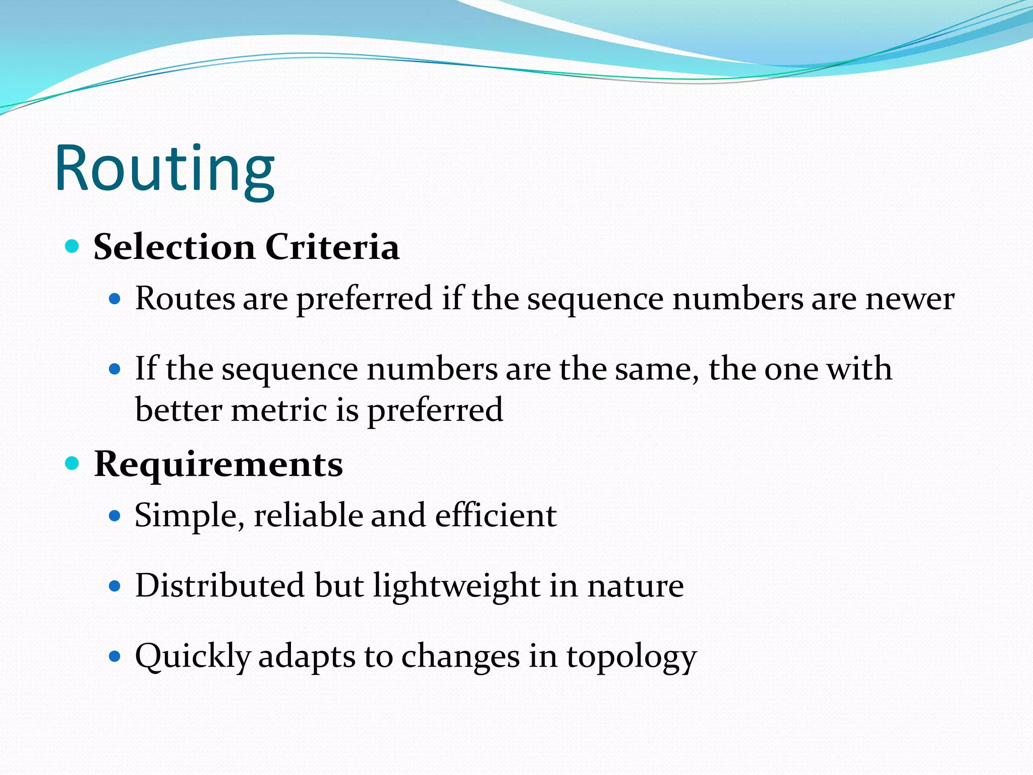 Routing
 Selection Criteria
 Routes are preferred if the sequence numbers are newer
 If the sequence numbers are the same, the one with

better metric is preferred

 Requirements
 Simple, reliable and efficient
 Distributed but lightweight in nature
 Quickly adapts to changes in topology

 