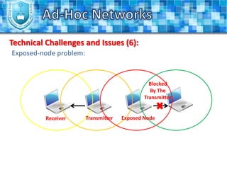 Most of the Ad-Hoc networks use the allocated frequencies for the Industrial, Scientific and Medical (ISM) band. Ad-Hoc NetworksAdvantages and Applications (1):Ad-hoc networks have several advantages over the traditional networks, like:Ad-hoc networks can have more flexibility.