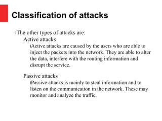 Classification of attacks
lThe other types of attacks are:
lActive attacks
lActive attacks are caused by the users who are able to
inject the packets into the network. They are able to alter
the data, interfere with the routing information and
disrupt the service.
lPassive attacks
lPassive attacks is mainly to steal information and to
listen on the communication in the network. These may
monitor and analyze the traffic.
 