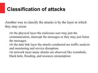 Classification of attacks
lAnother way to classify the attacks is by the layer at which
they may occur.
lAt the physical layer the malicious user may jam the
communication, intercept the messages or they may just listen
the messages.
lAt the data link layer the attacks conducted are traffic analysis
and monitoring and service disruption.
lAt network layer many attacks are observed like wormhole,
black hole, flooding, and resource consumption.
 