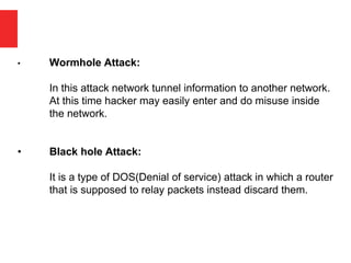 • Wormhole Attack:
In this attack network tunnel information to another network.
At this time hacker may easily enter and do misuse inside
the network.
• Black hole Attack:
It is a type of DOS(Denial of service) attack in which a router
that is supposed to relay packets instead discard them.
 