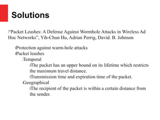 Solutions
l“Packet Leashes: A Defense Against Wormhole Attacks in Wireless Ad
Hoc Networks”, Yih-Chun Hu, Adrian Perrig, David. B. Johnson
lProtection against warm-hole attacks
lPacket leashes
lTemporal
lThe packet has an upper bound on its lifetime which restricts
the maximum travel distance.
lTransmission time and expiration time of the packet.
lGeographical
lThe recipient of the packet is within a certain distance from
the sender.
 