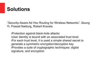 Solutions
l“Security-Aware Ad Hoc Routing for Wireless Networks”, Seung
Yi, Prasad Naldurg, Robert Kravets
lProtection against black-hole attacks
lUser identity is bound with an associated trust level.
lFor each trust level, it is used a simple shared secret to
generate a symmetric encryption/decryption key
lProvides a suite of cryptographic techniques: digital
signature, and encryption
 