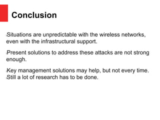 Conclusion
lSituations are unpredictable with the wireless networks,
even with the infrastructural support.
lPresent solutions to address these attacks are not strong
enough.
lKey management solutions may help, but not every time.
lStill a lot of research has to be done.
 