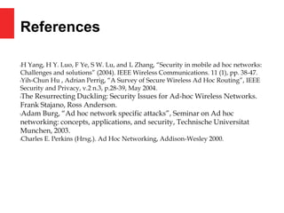 References
lH Yang, H Y. Luo, F Ye, S W. Lu, and L Zhang, “Security in mobile ad hoc networks:
Challenges and solutions” (2004). IEEE Wireless Communications. 11 (1), pp. 38-47.
lYih-Chun Hu , Adrian Perrig, “A Survey of Secure Wireless Ad Hoc Routing”, IEEE
Security and Privacy, v.2 n.3, p.28-39, May 2004.
lThe Resurrecting Duckling: Security Issues for Ad-hoc Wireless Networks.
Frank Stajano, Ross Anderson.
lAdam Burg, “Ad hoc network specific attacks”, Seminar on Ad hoc
networking: concepts, applications, and security, Technische Universitat
Munchen, 2003.
lCharles E. Perkins (Hrsg.). Ad Hoc Networking, Addison-Wesley 2000.
 
