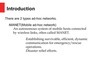 Introduction
lThere are 2 types ad-hoc networks.
lMANET(Mobile ad-hoc network)
lAn autonomous system of mobile hosts connected
by wireless links, often called MANET.
lEstablishing survivable, efficient, dynamic
communication for emergency/rescue
operations.
lDisaster relief efforts.
 