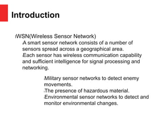 Introduction
lWSN(Wireless Sensor Network)
lA smart sensor network consists of a number of
sensors spread across a geographical area.
lEach sensor has wireless communication capability
and sufficient intelligence for signal processing and
networking.
lMilitary sensor networks to detect enemy
movements.
lThe presence of hazardous material.
lEnvironmental sensor networks to detect and
monitor environmental changes.
 