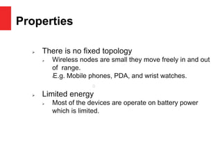 Properties
 There is no fixed topology
 Wireless nodes are small they move freely in and out
of range.
lE.g. Mobile phones, PDA, and wrist watches.
 Limited energy
 Most of the devices are operate on battery power
which is limited.
 