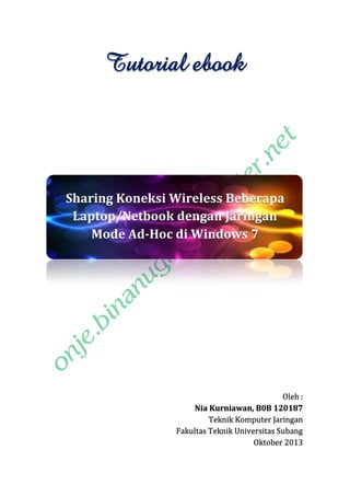 Tutorial ebook

Sharing Koneksi Wireless Beberapa
Laptop/Netbook dengan Jaringan
Mode Ad-Hoc di Windows 7

Oleh :
Nia Kurniawan, B0B 120187
Teknik Komputer Jaringan
Fakultas Teknik Universitas Subang
Oktober 2013

 