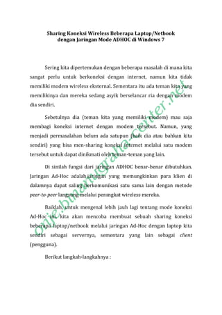 Sharing Koneksi Wireless Beberapa Laptop/Netbook
dengan Jaringan Mode ADHOC di Windows 7

Sering kita dipertemukan dengan beberapa masalah di mana kita
sangat perlu untuk berkoneksi dengan internet, namun kita tidak
memiliki modem wireless eksternal. Sementara itu ada teman kita yang
memilikinya dan mereka sedang asyik berselancar ria dengan modem
dia sendiri.
Sebetulnya dia (teman kita yang memiliki modem) mau saja
membagi koneksi internet dengan modem tersebut. Namun, yang
menjadi permasalahan belum ada satupun (baik dia atau bahkan kita
sendiri) yang bisa men-sharing koneksi internet melalui satu modem
tersebut untuk dapat dinikmati oleh teman-teman yang lain.
Di sinilah fungsi dari jaringan ADHOC benar-benar dibutuhkan.
Jaringan Ad-Hoc adalah jaringan yang memungkinkan para klien di
dalamnya dapat saling berkomunikasi satu sama lain dengan metode
peer-to-peer langsung melalui perangkat wireless mereka.
Baiklah, untuk mengenal lebih jauh lagi tentang mode koneksi
Ad-Hoc ini, kita akan mencoba membuat sebuah sharing koneksi
beberapa laptop/netbook melalui jaringan Ad-Hoc dengan laptop kita
sendiri sebagai servernya, sementara yang lain sebagai client
(pengguna).
Berikut langkah-langkahnya :

 