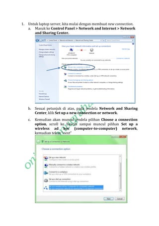 1.

Untuk laptop server, kita mulai dengan membuat new connection.
a. Masuk ke Control Panel > Network and Internet > Network
and Sharing Center.

b.

Sesuai petunjuk di atas, pada jendela Network and Sharing
Center, klik Set up a new connection or network.

c.

Kemudian akan muncul jendela pilihan Choose a connection
option, scroll ke bawah sampai muncul pilihan Set up a
wireless ad hoc (computer-to-computer) network,
kemudian tekan “next”

 