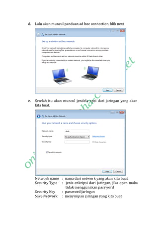 d.

Lalu akan muncul panduan ad hoc connection, klik next

e.

Setelah itu akan muncul jendela opsi dari jaringan yang akan
kita buat.

Network name : nama dari network yang akan kita buat
Security Type : jenis enkripsi dari jaringan, jika open maka
tidak menggunakan password
Security Key
: password jaringan
Save Network : menyimpan jaringan yang kita buat

 