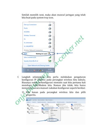 Setelah memilih next, maka akan muncul jaringan yang telah
kita buat pada system tray icon.

f.

Langkah selanjutnya, kita perlu melakukan pengaturan
konfigurasi IP Address pada perangkat wireless kita dahulu.
Biasanya sudah terkonfigurasi otomatis saat kita pertama kali
menshare LAN/Modem kita. Namun jika tidak, kita harus
mensetnya secara manual. Lakukan konfigurasi seperti berikut:
1) Klik kanan pada perangkat wireless kita dan pilih
propertis.

 