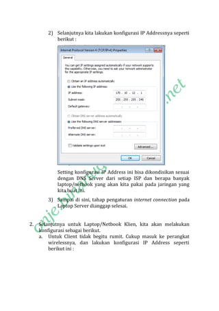 2) Selanjutnya kita lakukan konfigurasi IP Addressnya seperti
berikut :

Setting konfigurasi IP Address ini bisa dikondisikan sesuai
dengan DNS Server dari setiap ISP dan berapa banyak
laptop/netbook yang akan kita pakai pada jaringan yang
kita buat ini.
3) Sampai di sini, tahap pengaturan internet connection pada
Laptop Server dianggap selesai.
2.

Selanjutnya untuk Laptop/Netbook Klien, kita akan melakukan
konfigurasi sebagai berikut.
a. Untuk Client tidak begitu rumit. Cukup masuk ke perangkat
wirelessnya, dan lakukan konfigurasi IP Address seperti
berikut ini :

 
