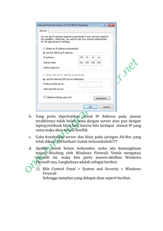 b.

Yang perlu diperhatikan untuk IP Address pada alamat
terakhirnya tidak boleh sama dengan server atau pun dengan
laptop/netbook klien lain, karena bila terdapat alamat IP yang
sama maka akan terjadi konflik.

c.

Coba koneksikan server dan klien pada jaringan Ad-Hoc yang
telah dibuat. Perhatikan! Sudah terkoneksikah???

d.

Apabila masih belum terkoneksi, maka ada kemungkinan
terjadi blocking oleh Windows Firewall. Untuk mengatasi
masalah ini, maka kita perlu menon-aktifkan Windows
Firewall-nya. Langkahnya adalah sebagai berikut:
1) Klik Control Panel > System and Security > Windows
Firewall
Sehingga tampilan yang didapat akan seperti berikut.

 