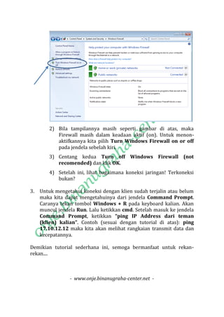 2) Bila tampilannya masih seperti gambar di atas, maka
Firewall masih dalam keadaan aktif (on). Untuk menonaktifkannya kita pilih Turn Windows Firewall on or off
pada jendela sebelah kiri.
3) Centang kedua Turn off Windows Firewall (not
recomended) dan klik OK.
4) Setelah ini, lihat bagaimana koneksi jaringan! Terkoneksi
bukan?
3.

Untuk mengetahui koneksi dengan klien sudah terjalin atau belum
maka kita dapat mengetahuinya dari jendela Command Prompt.
Caranya tekan tombol Windows + R pada keyboard kalian. Akan
muncul jendela Run. Lalu ketikkan cmd. Setelah masuk ke jendela
Command Prompt, ketikkan “ping IP Address dari teman
(klien) kalian”. Contoh (sesuai dengan tutorial di atas): ping
17.10.12.12 maka kita akan melihat rangkaian transmit data dan
kecepatannya.

Demikian tutorial sederhana ini, semoga bermanfaat untuk rekanrekan....

- www.onje.binanugraha-center.net -

 