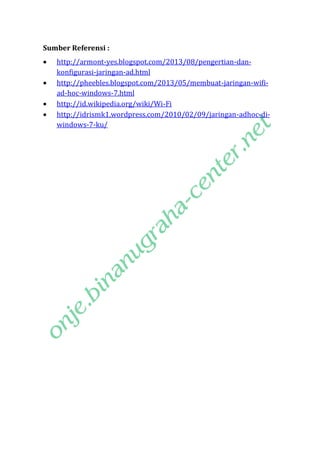 Sumber Referensi :





http://armont-yes.blogspot.com/2013/08/pengertian-dankonfigurasi-jaringan-ad.html
http://pheebles.blogspot.com/2013/05/membuat-jaringan-wifiad-hoc-windows-7.html
http://id.wikipedia.org/wiki/Wi-Fi
http://idrismk1.wordpress.com/2010/02/09/jaringan-adhoc-diwindows-7-ku/

 