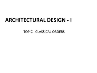 ARCHITECTURAL DESIGN - I
TOPIC : CLASSICAL ORDERS
 