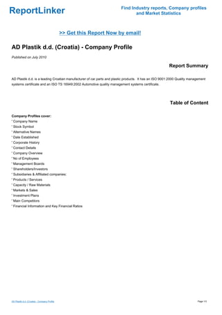 Find Industry reports, Company profiles
ReportLinker                                                                   and Market Statistics



                                              >> Get this Report Now by email!

AD Plastik d.d. (Croatia) - Company Profile
Published on July 2010

                                                                                                        Report Summary

AD Plastik d.d. is a leading Croatian manufacturer of car parts and plastic products. It has an ISO 9001:2000 Quality management
systems certificate and an ISO TS 16949:2002 Automotive quality management systems certificate.




                                                                                                        Table of Content

Company Profiles cover:
' Company Name
' Stock Symbol
' Alternative Names
' Date Established
' Corporate History
' Contact Details
' Company Overview
' No of Employees
' Management Boards
' Shareholders/Investors
' Subsidiaries & Affiliated companies:
' Products / Services
' Capacity / Raw Materials
' Markets & Sales
' Investment Plans
' Main Competitors
' Financial Information and Key Financial Ratios




AD Plastik d.d. (Croatia) - Company Profile                                                                               Page 1/3
 