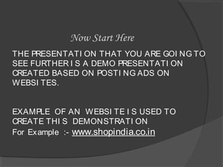 THE PRESENTATI ON THAT YOU ARE GOI NG TO
SEE FURTHER I S A DEMO PRESENTATI ON
CREATED BASED ON POSTI NG ADS ON
WEBSI TES.
EXAMPLE OF AN WEBSI TE I S USED TO
CREATE THI S DEMONSTRATI ON
For Example :- www.shopindia.co.in
Now Start Here
 