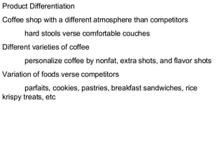 Product Differentiation Coffee shop with a different atmosphere than competitors hard stools verse comfortable couches  Different varieties of coffee  personalize coffee by nonfat, extra shots, and flavor shots Variation of foods verse competitors parfaits, cookies, pastries, breakfast sandwiches, rice  krispy treats, etc 