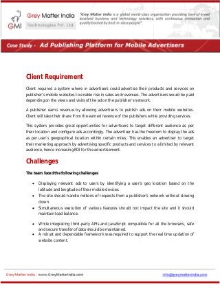 Client Requirement
Client required a system where in advertisers could advertise their products and services on
publisher’s mobile websites to enable rise in sales and revenues. The advertisers would be paid
depending on the views and visits of the ad on the publisher’s network.
A publisher earns revenue by allowing advertisers to publish ads on their mobile websites.
Client will take their share from the earned revenue of the publishers while providing services.
This system provides great opportunities for advertisers to target different audience as per
their location and configure ads accordingly. The advertiser has the freedom to display the ads
as per user’s geographical location within certain miles. This enables an advertiser to target
their marketing approach by advertising specific products and services to a limited by relevant
audience, hence increasing ROI for the advertisement.
Challenges
The team faced the following challenges:
 Displaying relevant ads to users by identifying a user’s geo location based on the
latitude and longitude of their mobile devices.
 The site should handle millions of requests from a publisher’s network without slowing
down.
 Simultaneous execution of various features should not impact the site and it should
maintain load balance.
 While integrating third-party APIs and JavaScript compatible for all the browsers, safe
and secure transfer of data should be maintained.
 A robust and dependable framework was required to support the real time updation of
website content.
 